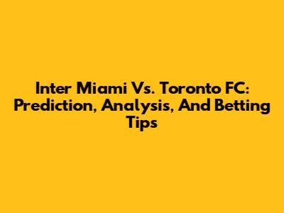 Inter Miami Vs. Toronto FC: Prediction, Analysis, And Betting Tips