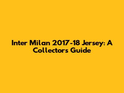 Inter Milan 2017-18 Jersey: A Collector's Guide