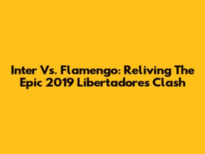 Inter Vs. Flamengo: Reliving The Epic 2019 Libertadores Clash