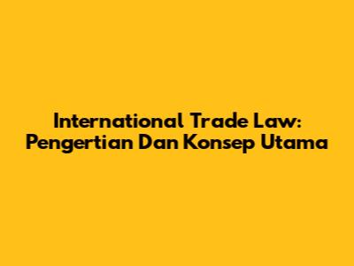 International Trade Law: Pengertian Dan Konsep Utama