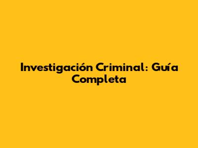 Investigación Criminal: Guía Completa