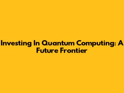 Investing In Quantum Computing: A Future Frontier