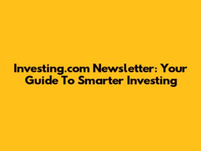 Investing.com Newsletter: Your Guide To Smarter Investing