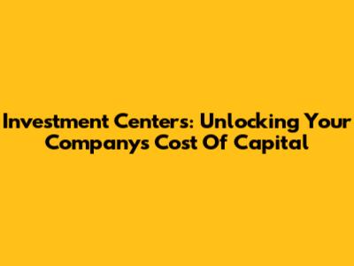 Investment Centers: Unlocking Your Company's Cost Of Capital
