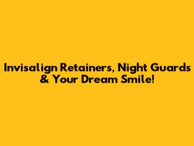 Invisalign Retainers, Night Guards & Your Dream Smile!