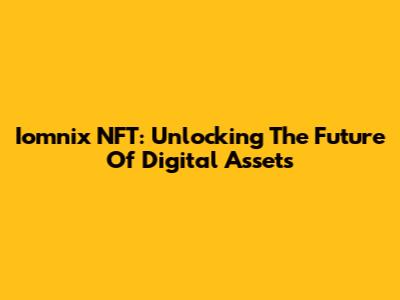 Iomnix NFT: Unlocking The Future Of Digital Assets