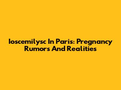 Ioscemilysc In Paris: Pregnancy Rumors And Realities