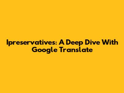 Ipreservatives: A Deep Dive With Google Translate