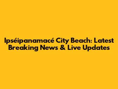 Ipséipanamacé City Beach: Latest Breaking News & Live Updates