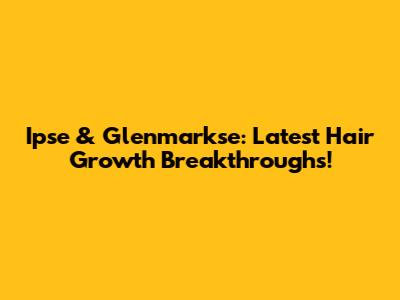 Ipse & Glenmarkse: Latest Hair Growth Breakthroughs!