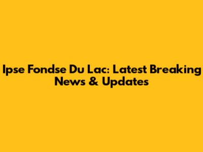 Ipse Fondse Du Lac: Latest Breaking News & Updates