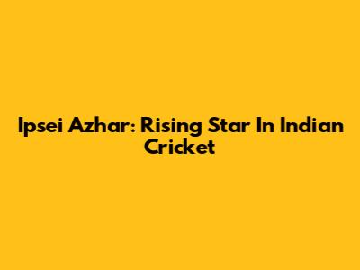 Ipsei Azhar: Rising Star In Indian Cricket