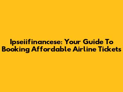 Ipseiifinancese: Your Guide To Booking Affordable Airline Tickets