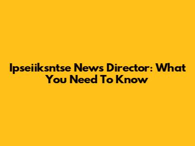 Ipseiiksntse News Director: What You Need To Know