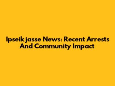 Ipseikjasse News: Recent Arrests And Community Impact