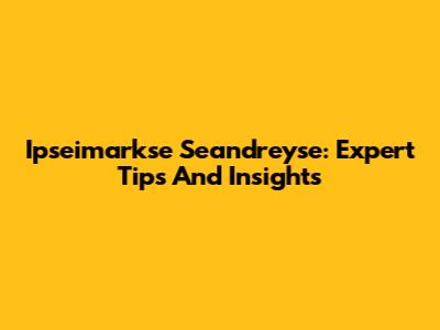 Ipseimarkse Seandreyse: Expert Tips And Insights