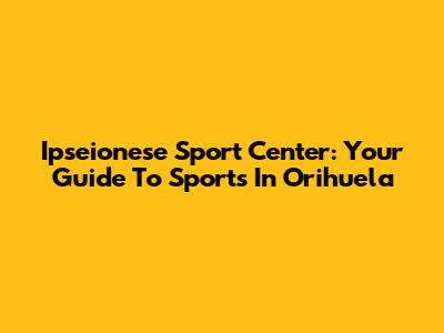 Ipseionese Sport Center: Your Guide To Sports In Orihuela