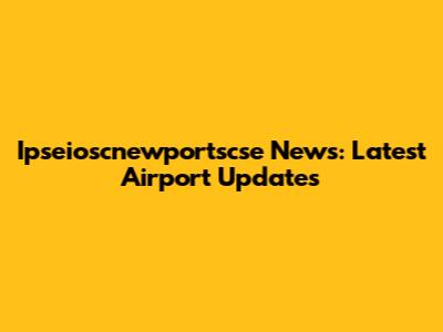 Ipseioscnewportscse News: Latest Airport Updates