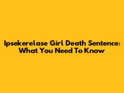 Ipsekerelase Girl Death Sentence: What You Need To Know