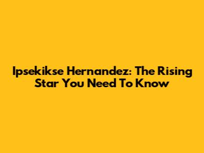 Ipsekikse Hernandez: The Rising Star You Need To Know
