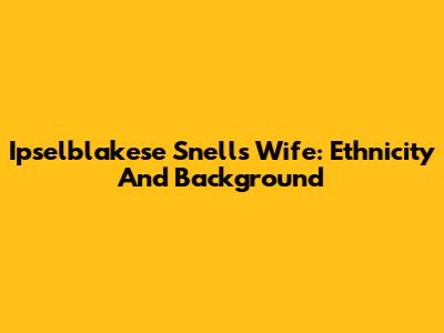 Ipselblakese Snell's Wife: Ethnicity And Background