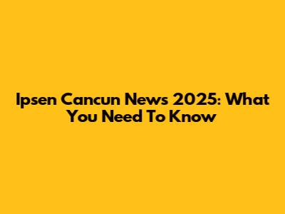 Ipsen Cancun News 2025: What You Need To Know