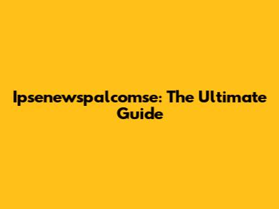 Ipsenewspalcomse: The Ultimate Guide