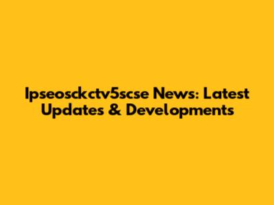 Ipseosckctv5scse News: Latest Updates & Developments