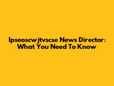 Ipseoscwjtvscse News Director: What You Need To Know