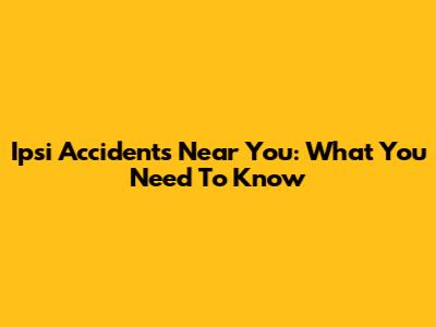 Ipsi Accidents Near You: What You Need To Know