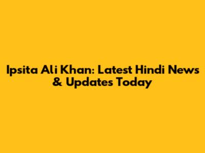 Ipsita Ali Khan: Latest Hindi News & Updates Today