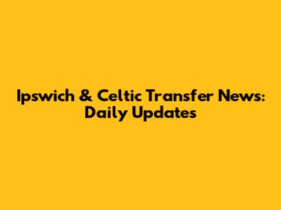 Ipswich & Celtic Transfer News: Daily Updates