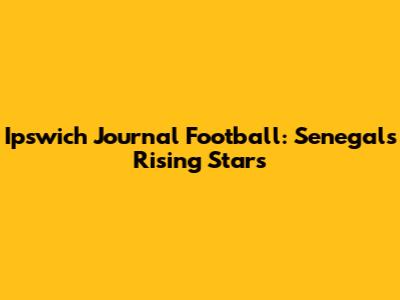 Ipswich Journal Football: Senegal's Rising Stars