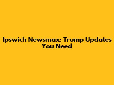 Ipswich Newsmax: Trump Updates You Need
