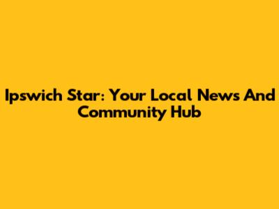 Ipswich Star: Your Local News And Community Hub