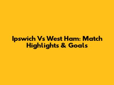 Ipswich Vs West Ham: Match Highlights & Goals