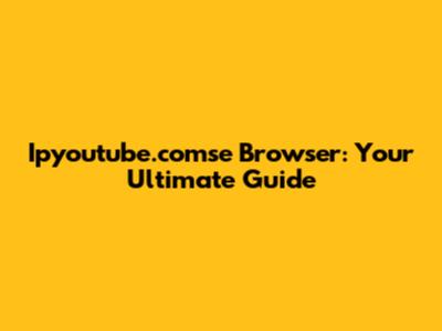 Ipyoutube.comse Browser: Your Ultimate Guide