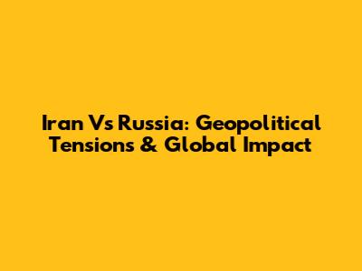 Iran Vs Russia: Geopolitical Tensions & Global Impact