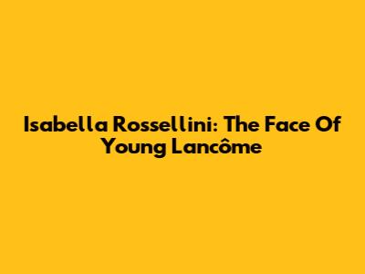 Isabella Rossellini: The Face Of Young Lancôme