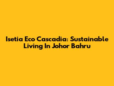 Isetia Eco Cascadia: Sustainable Living In Johor Bahru