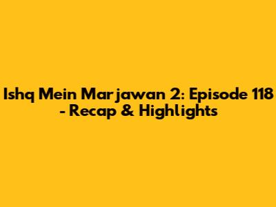 Ishq Mein Marjawan 2: Episode 118 - Recap & Highlights