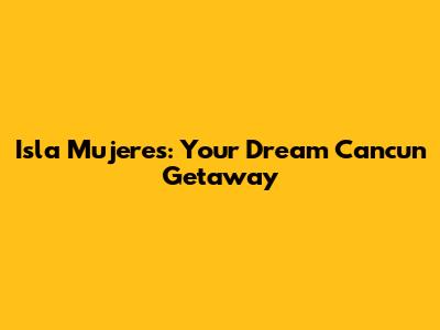 Isla Mujeres: Your Dream Cancun Getaway