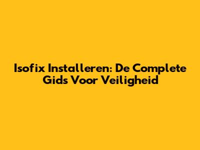 Isofix Installeren: De Complete Gids Voor Veiligheid