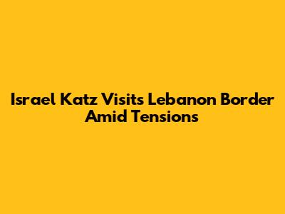 Israel Katz Visits Lebanon Border Amid Tensions