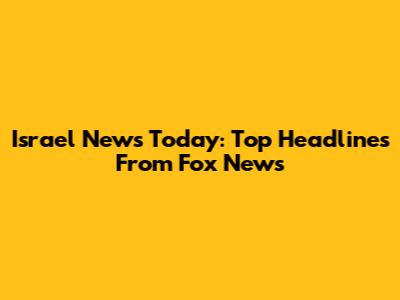 Israel News Today: Top Headlines From Fox News