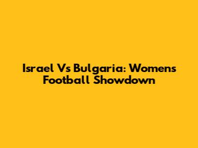 Israel Vs Bulgaria: Women's Football Showdown