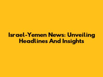 Israel-Yemen News: Unveiling Headlines And Insights