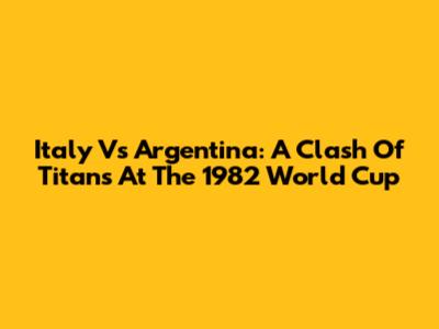 Italy Vs Argentina: A Clash Of Titans At The 1982 World Cup
