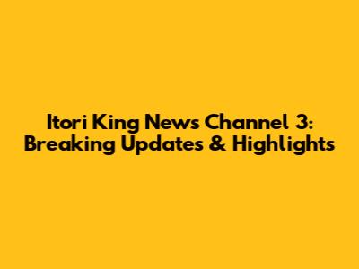 Itori King News Channel 3: Breaking Updates & Highlights