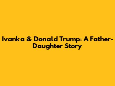 Ivanka & Donald Trump: A Father-Daughter Story
